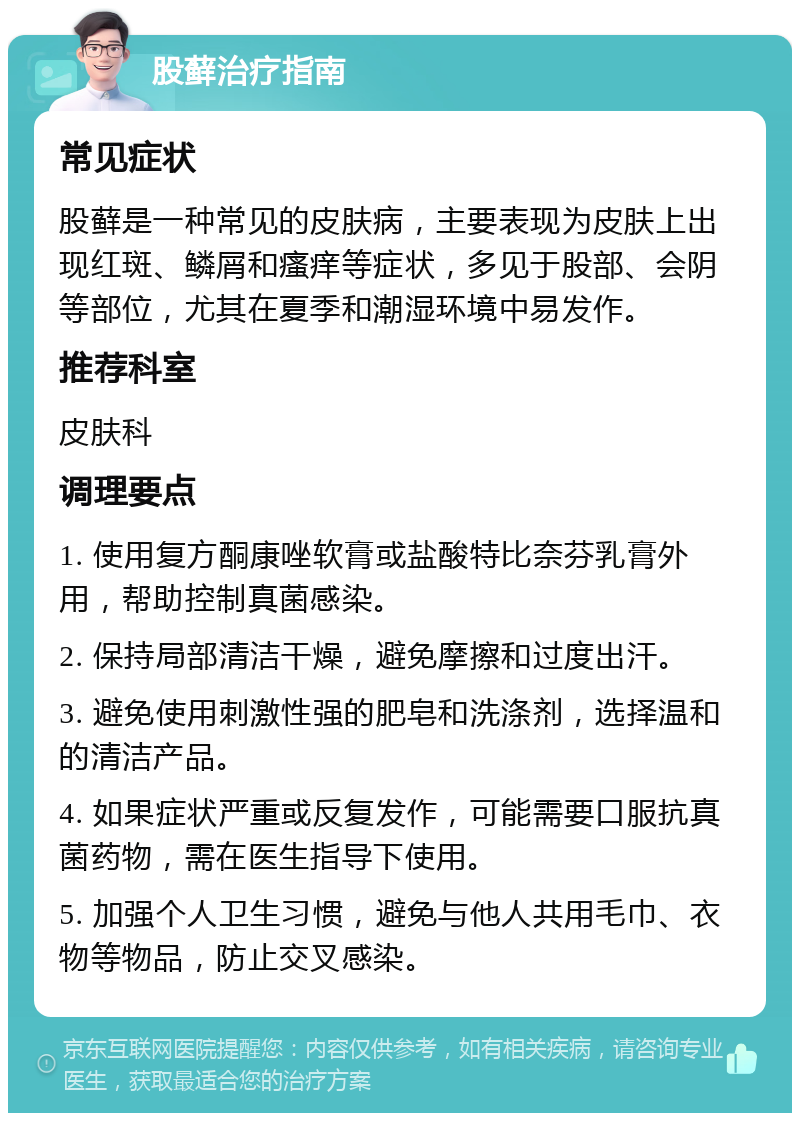 股藓治疗指南 常见症状 股藓是一种常见的皮肤病，主要表现为皮肤上出现红斑、鳞屑和瘙痒等症状，多见于股部、会阴等部位，尤其在夏季和潮湿环境中易发作。 推荐科室 皮肤科 调理要点 1. 使用复方酮康唑软膏或盐酸特比奈芬乳膏外用，帮助控制真菌感染。 2. 保持局部清洁干燥，避免摩擦和过度出汗。 3. 避免使用刺激性强的肥皂和洗涤剂，选择温和的清洁产品。 4. 如果症状严重或反复发作，可能需要口服抗真菌药物，需在医生指导下使用。 5. 加强个人卫生习惯，避免与他人共用毛巾、衣物等物品，防止交叉感染。