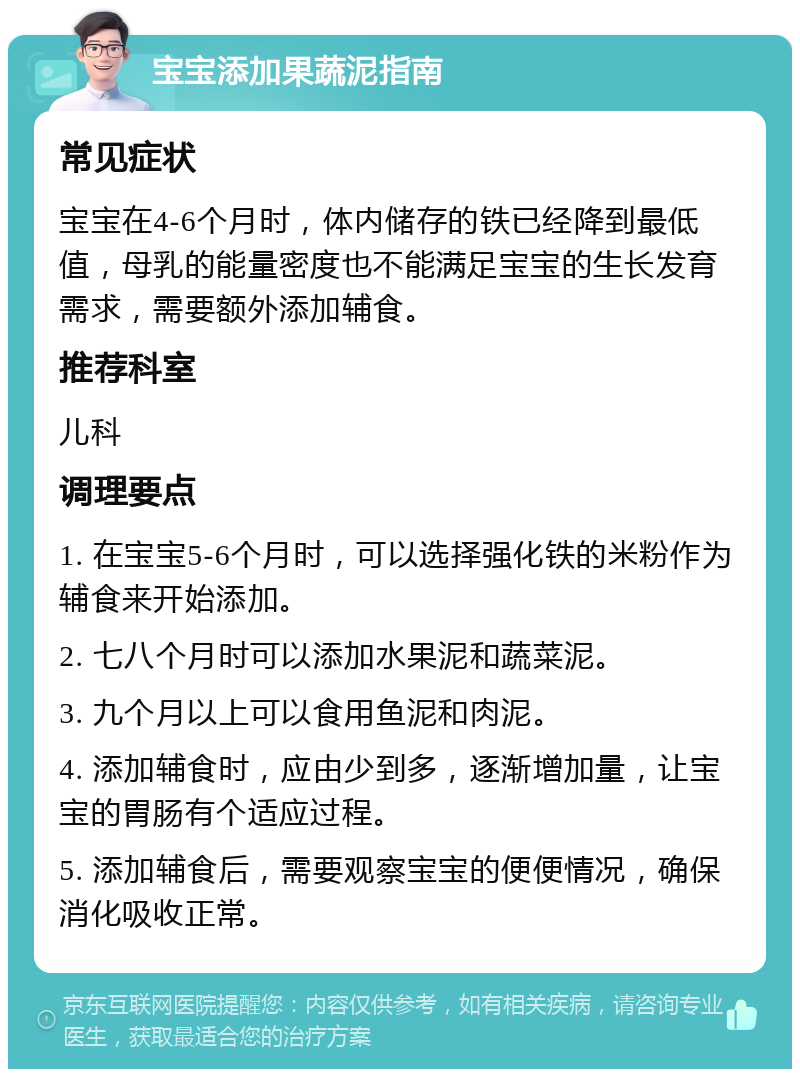 宝宝添加果蔬泥指南 常见症状 宝宝在4-6个月时，体内储存的铁已经降到最低值，母乳的能量密度也不能满足宝宝的生长发育需求，需要额外添加辅食。 推荐科室 儿科 调理要点 1. 在宝宝5-6个月时，可以选择强化铁的米粉作为辅食来开始添加。 2. 七八个月时可以添加水果泥和蔬菜泥。 3. 九个月以上可以食用鱼泥和肉泥。 4. 添加辅食时，应由少到多，逐渐增加量，让宝宝的胃肠有个适应过程。 5. 添加辅食后，需要观察宝宝的便便情况，确保消化吸收正常。