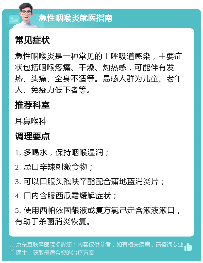 急性咽喉炎就医指南 常见症状 急性咽喉炎是一种常见的上呼吸道感染，主要症状包括咽喉疼痛、干燥、灼热感，可能伴有发热、头痛、全身不适等。易感人群为儿童、老年人、免疫力低下者等。 推荐科室 耳鼻喉科 调理要点 1. 多喝水，保持咽喉湿润； 2. 忌口辛辣刺激食物； 3. 可以口服头孢呋辛酯配合蒲地蓝消炎片； 4. 口内含服西瓜霜缓解症状； 5. 使用西帕依固龈液或复方氯己定含漱液漱口，有助于杀菌消炎恢复。