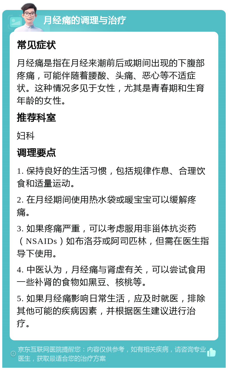 月经痛的调理与治疗 常见症状 月经痛是指在月经来潮前后或期间出现的下腹部疼痛，可能伴随着腰酸、头痛、恶心等不适症状。这种情况多见于女性，尤其是青春期和生育年龄的女性。 推荐科室 妇科 调理要点 1. 保持良好的生活习惯，包括规律作息、合理饮食和适量运动。 2. 在月经期间使用热水袋或暖宝宝可以缓解疼痛。 3. 如果疼痛严重，可以考虑服用非甾体抗炎药（NSAIDs）如布洛芬或阿司匹林，但需在医生指导下使用。 4. 中医认为，月经痛与肾虚有关，可以尝试食用一些补肾的食物如黑豆、核桃等。 5. 如果月经痛影响日常生活，应及时就医，排除其他可能的疾病因素，并根据医生建议进行治疗。