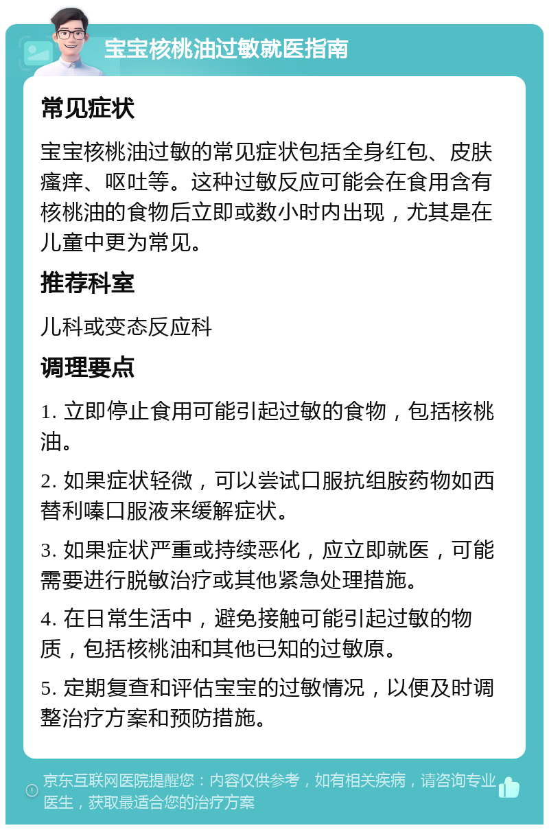 宝宝核桃油过敏就医指南 常见症状 宝宝核桃油过敏的常见症状包括全身红包、皮肤瘙痒、呕吐等。这种过敏反应可能会在食用含有核桃油的食物后立即或数小时内出现，尤其是在儿童中更为常见。 推荐科室 儿科或变态反应科 调理要点 1. 立即停止食用可能引起过敏的食物，包括核桃油。 2. 如果症状轻微，可以尝试口服抗组胺药物如西替利嗪口服液来缓解症状。 3. 如果症状严重或持续恶化，应立即就医，可能需要进行脱敏治疗或其他紧急处理措施。 4. 在日常生活中，避免接触可能引起过敏的物质，包括核桃油和其他已知的过敏原。 5. 定期复查和评估宝宝的过敏情况，以便及时调整治疗方案和预防措施。