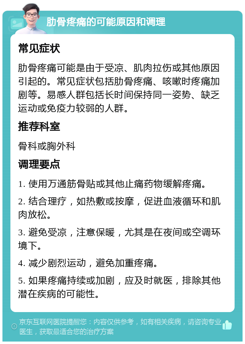 肋骨疼痛的可能原因和调理 常见症状 肋骨疼痛可能是由于受凉、肌肉拉伤或其他原因引起的。常见症状包括肋骨疼痛、咳嗽时疼痛加剧等。易感人群包括长时间保持同一姿势、缺乏运动或免疫力较弱的人群。 推荐科室 骨科或胸外科 调理要点 1. 使用万通筋骨贴或其他止痛药物缓解疼痛。 2. 结合理疗，如热敷或按摩，促进血液循环和肌肉放松。 3. 避免受凉，注意保暖，尤其是在夜间或空调环境下。 4. 减少剧烈运动，避免加重疼痛。 5. 如果疼痛持续或加剧，应及时就医，排除其他潜在疾病的可能性。