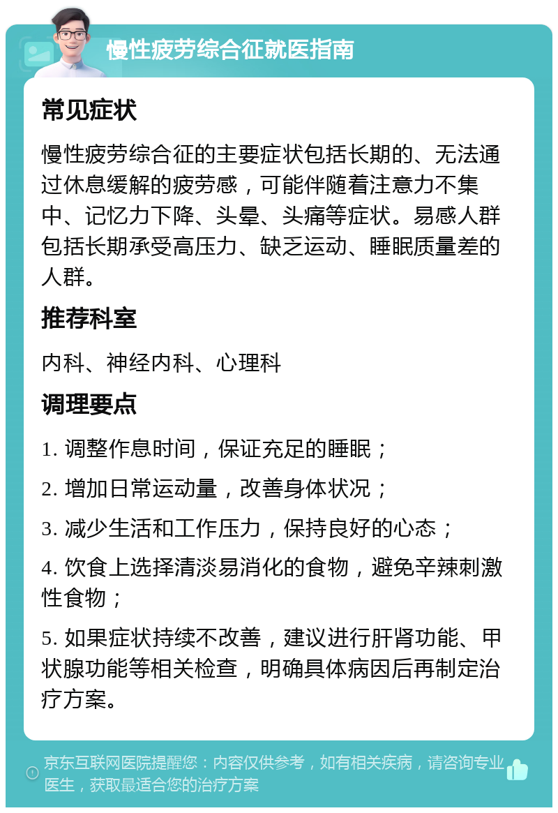 慢性疲劳综合征就医指南 常见症状 慢性疲劳综合征的主要症状包括长期的、无法通过休息缓解的疲劳感，可能伴随着注意力不集中、记忆力下降、头晕、头痛等症状。易感人群包括长期承受高压力、缺乏运动、睡眠质量差的人群。 推荐科室 内科、神经内科、心理科 调理要点 1. 调整作息时间，保证充足的睡眠； 2. 增加日常运动量，改善身体状况； 3. 减少生活和工作压力，保持良好的心态； 4. 饮食上选择清淡易消化的食物，避免辛辣刺激性食物； 5. 如果症状持续不改善，建议进行肝肾功能、甲状腺功能等相关检查，明确具体病因后再制定治疗方案。