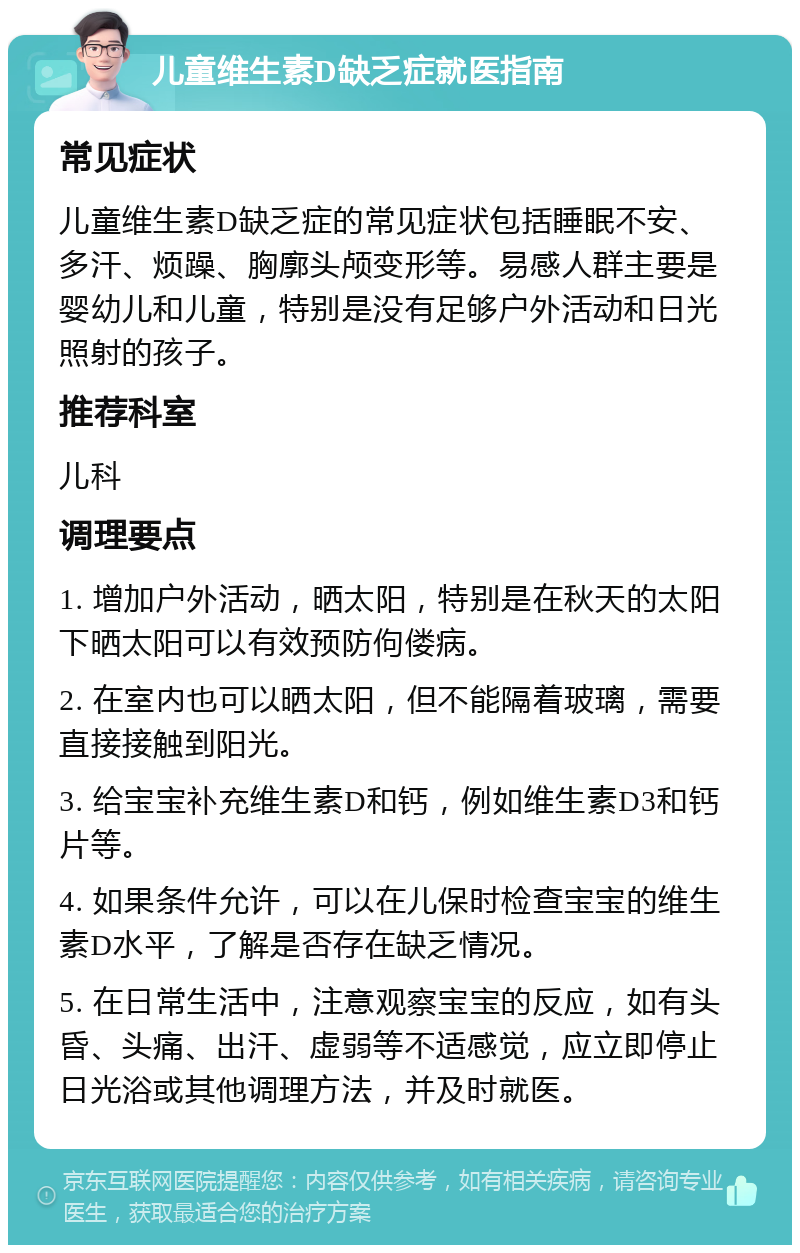 儿童维生素D缺乏症就医指南 常见症状 儿童维生素D缺乏症的常见症状包括睡眠不安、多汗、烦躁、胸廓头颅变形等。易感人群主要是婴幼儿和儿童，特别是没有足够户外活动和日光照射的孩子。 推荐科室 儿科 调理要点 1. 增加户外活动，晒太阳，特别是在秋天的太阳下晒太阳可以有效预防佝偻病。 2. 在室内也可以晒太阳，但不能隔着玻璃，需要直接接触到阳光。 3. 给宝宝补充维生素D和钙，例如维生素D3和钙片等。 4. 如果条件允许，可以在儿保时检查宝宝的维生素D水平，了解是否存在缺乏情况。 5. 在日常生活中，注意观察宝宝的反应，如有头昏、头痛、出汗、虚弱等不适感觉，应立即停止日光浴或其他调理方法，并及时就医。