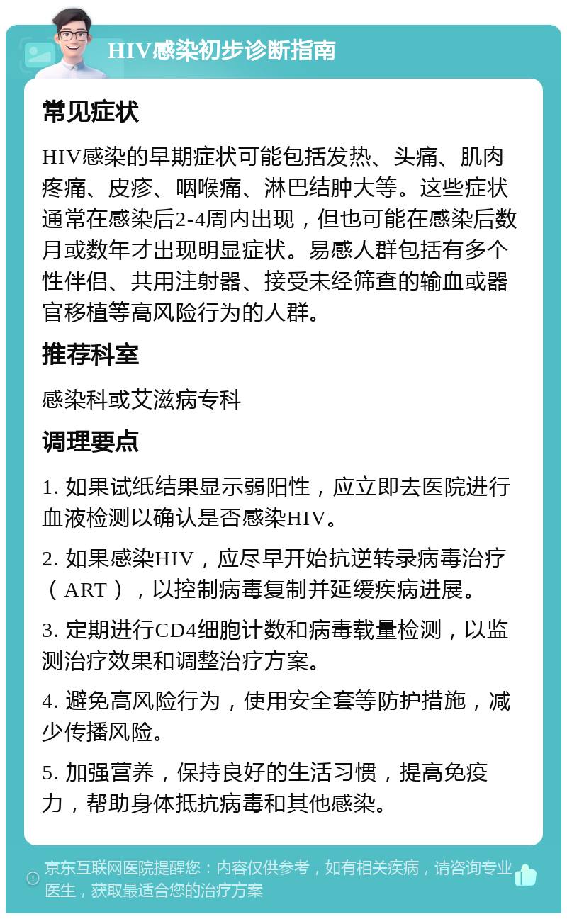 HIV感染初步诊断指南 常见症状 HIV感染的早期症状可能包括发热、头痛、肌肉疼痛、皮疹、咽喉痛、淋巴结肿大等。这些症状通常在感染后2-4周内出现，但也可能在感染后数月或数年才出现明显症状。易感人群包括有多个性伴侣、共用注射器、接受未经筛查的输血或器官移植等高风险行为的人群。 推荐科室 感染科或艾滋病专科 调理要点 1. 如果试纸结果显示弱阳性，应立即去医院进行血液检测以确认是否感染HIV。 2. 如果感染HIV，应尽早开始抗逆转录病毒治疗（ART），以控制病毒复制并延缓疾病进展。 3. 定期进行CD4细胞计数和病毒载量检测，以监测治疗效果和调整治疗方案。 4. 避免高风险行为，使用安全套等防护措施，减少传播风险。 5. 加强营养，保持良好的生活习惯，提高免疫力，帮助身体抵抗病毒和其他感染。