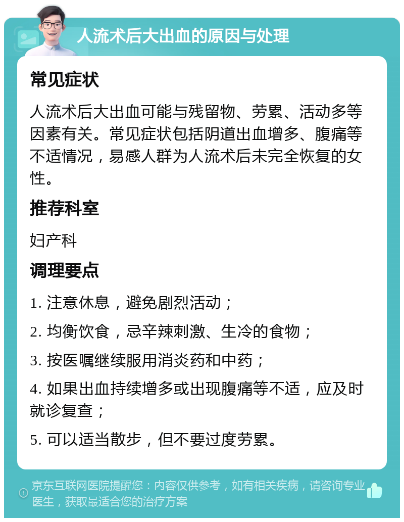 人流术后大出血的原因与处理 常见症状 人流术后大出血可能与残留物、劳累、活动多等因素有关。常见症状包括阴道出血增多、腹痛等不适情况，易感人群为人流术后未完全恢复的女性。 推荐科室 妇产科 调理要点 1. 注意休息，避免剧烈活动； 2. 均衡饮食，忌辛辣刺激、生冷的食物； 3. 按医嘱继续服用消炎药和中药； 4. 如果出血持续增多或出现腹痛等不适，应及时就诊复查； 5. 可以适当散步，但不要过度劳累。