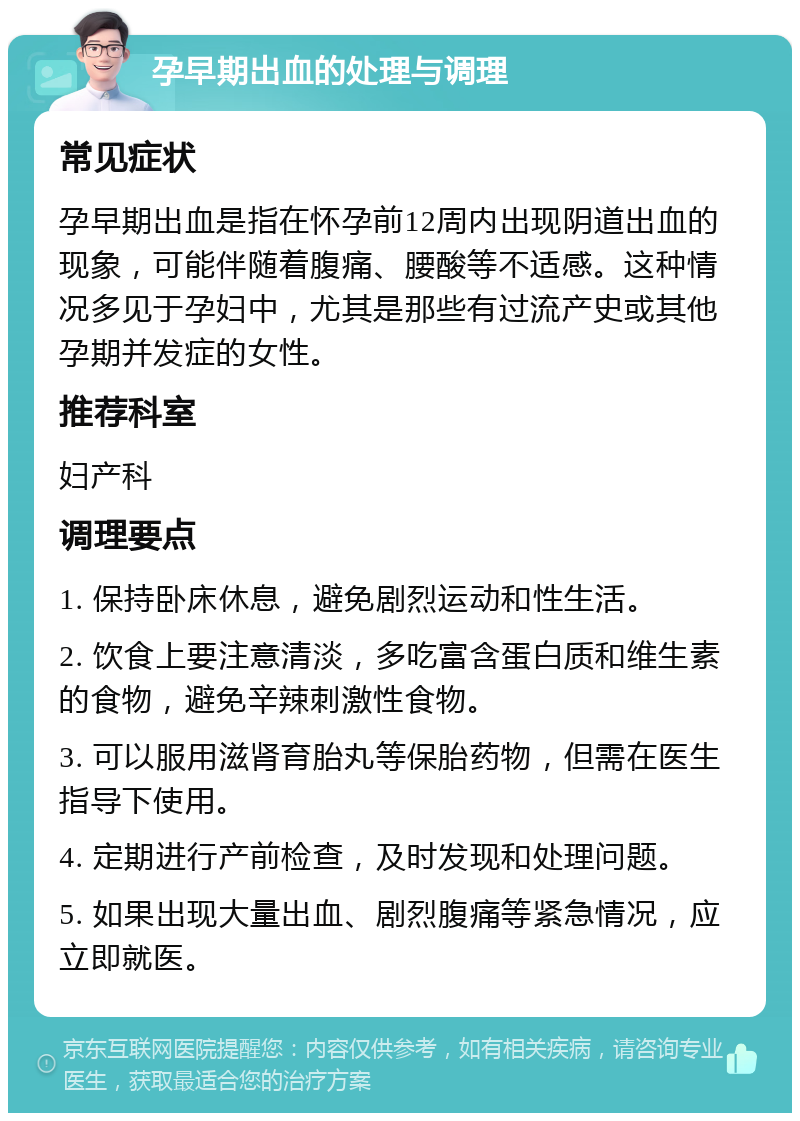 孕早期出血的处理与调理 常见症状 孕早期出血是指在怀孕前12周内出现阴道出血的现象，可能伴随着腹痛、腰酸等不适感。这种情况多见于孕妇中，尤其是那些有过流产史或其他孕期并发症的女性。 推荐科室 妇产科 调理要点 1. 保持卧床休息，避免剧烈运动和性生活。 2. 饮食上要注意清淡，多吃富含蛋白质和维生素的食物，避免辛辣刺激性食物。 3. 可以服用滋肾育胎丸等保胎药物，但需在医生指导下使用。 4. 定期进行产前检查，及时发现和处理问题。 5. 如果出现大量出血、剧烈腹痛等紧急情况，应立即就医。