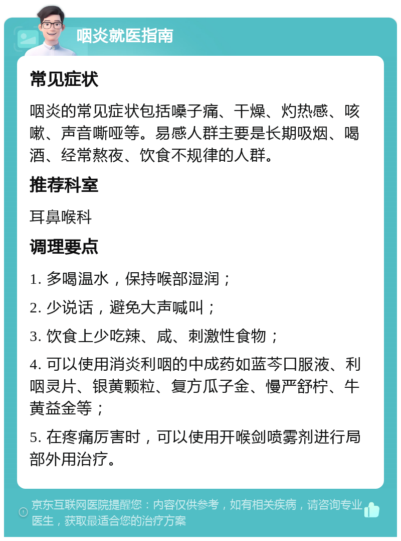 咽炎就医指南 常见症状 咽炎的常见症状包括嗓子痛、干燥、灼热感、咳嗽、声音嘶哑等。易感人群主要是长期吸烟、喝酒、经常熬夜、饮食不规律的人群。 推荐科室 耳鼻喉科 调理要点 1. 多喝温水，保持喉部湿润； 2. 少说话，避免大声喊叫； 3. 饮食上少吃辣、咸、刺激性食物； 4. 可以使用消炎利咽的中成药如蓝芩口服液、利咽灵片、银黄颗粒、复方瓜子金、慢严舒柠、牛黄益金等； 5. 在疼痛厉害时，可以使用开喉剑喷雾剂进行局部外用治疗。