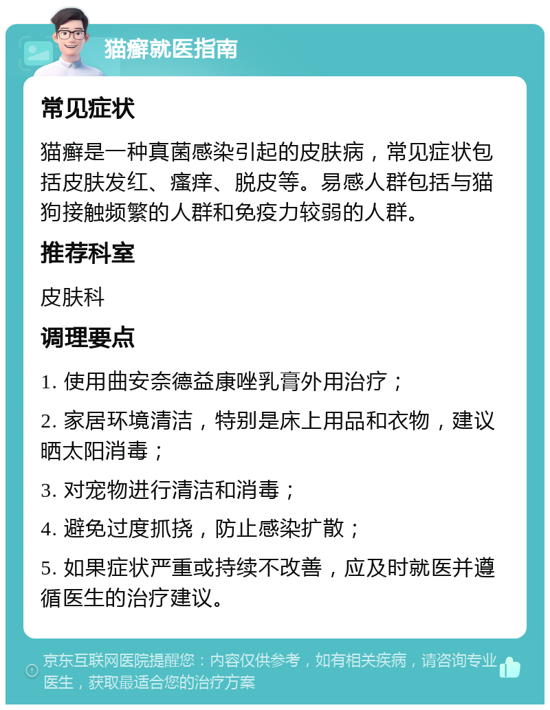 猫癣就医指南 常见症状 猫癣是一种真菌感染引起的皮肤病，常见症状包括皮肤发红、瘙痒、脱皮等。易感人群包括与猫狗接触频繁的人群和免疫力较弱的人群。 推荐科室 皮肤科 调理要点 1. 使用曲安奈德益康唑乳膏外用治疗； 2. 家居环境清洁，特别是床上用品和衣物，建议晒太阳消毒； 3. 对宠物进行清洁和消毒； 4. 避免过度抓挠，防止感染扩散； 5. 如果症状严重或持续不改善，应及时就医并遵循医生的治疗建议。