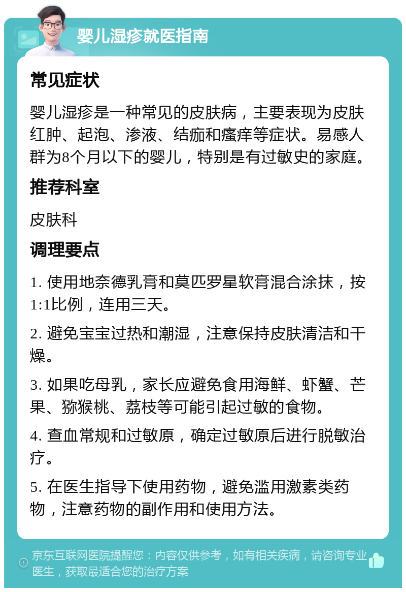 婴儿湿疹就医指南 常见症状 婴儿湿疹是一种常见的皮肤病，主要表现为皮肤红肿、起泡、渗液、结痂和瘙痒等症状。易感人群为8个月以下的婴儿，特别是有过敏史的家庭。 推荐科室 皮肤科 调理要点 1. 使用地奈德乳膏和莫匹罗星软膏混合涂抹，按1:1比例，连用三天。 2. 避免宝宝过热和潮湿，注意保持皮肤清洁和干燥。 3. 如果吃母乳，家长应避免食用海鲜、虾蟹、芒果、猕猴桃、荔枝等可能引起过敏的食物。 4. 查血常规和过敏原，确定过敏原后进行脱敏治疗。 5. 在医生指导下使用药物，避免滥用激素类药物，注意药物的副作用和使用方法。