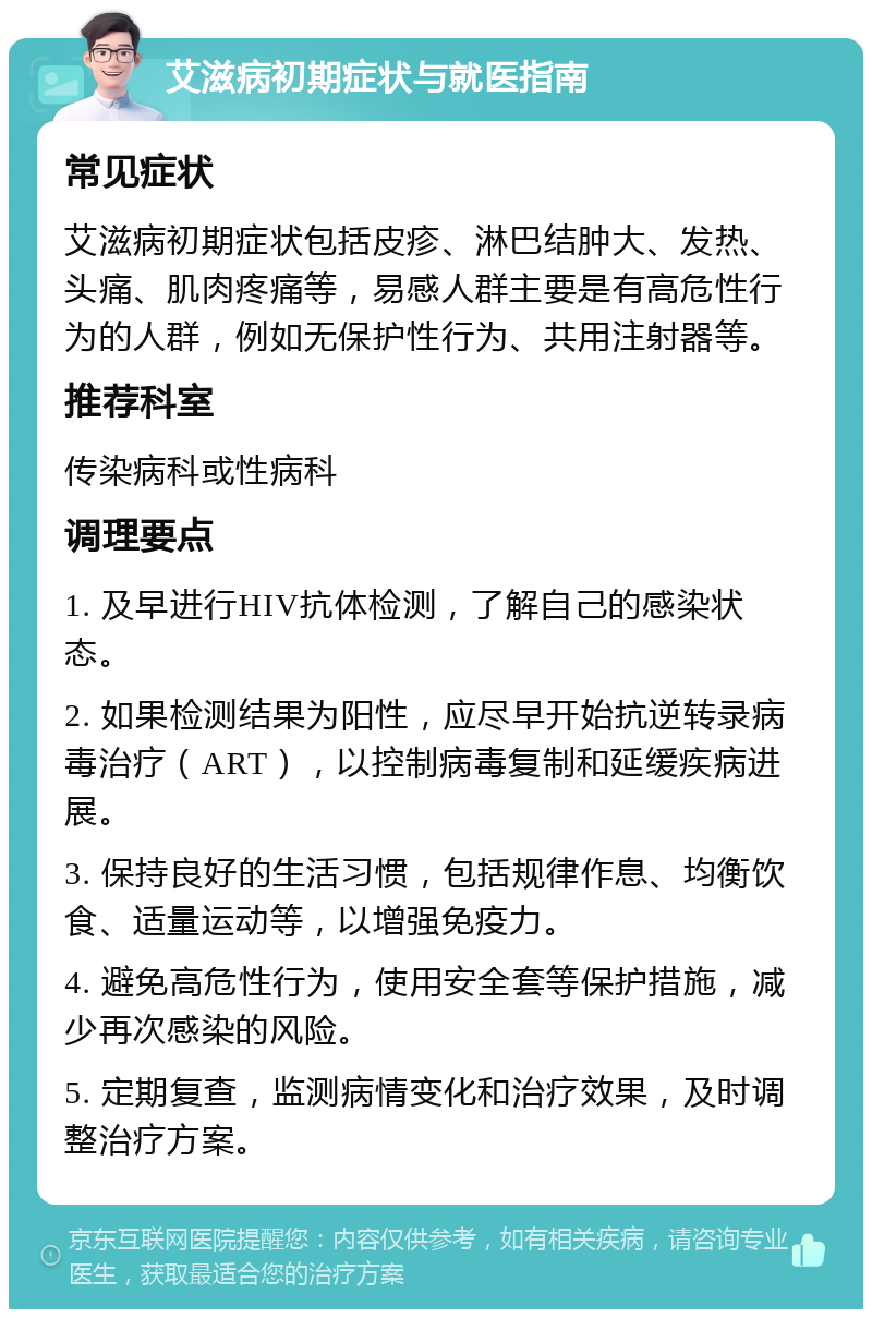 艾滋病初期症状与就医指南 常见症状 艾滋病初期症状包括皮疹、淋巴结肿大、发热、头痛、肌肉疼痛等，易感人群主要是有高危性行为的人群，例如无保护性行为、共用注射器等。 推荐科室 传染病科或性病科 调理要点 1. 及早进行HIV抗体检测，了解自己的感染状态。 2. 如果检测结果为阳性，应尽早开始抗逆转录病毒治疗（ART），以控制病毒复制和延缓疾病进展。 3. 保持良好的生活习惯，包括规律作息、均衡饮食、适量运动等，以增强免疫力。 4. 避免高危性行为，使用安全套等保护措施，减少再次感染的风险。 5. 定期复查，监测病情变化和治疗效果，及时调整治疗方案。