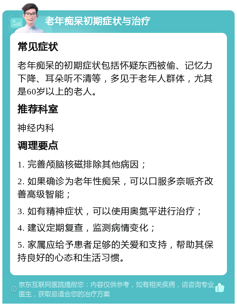 老年痴呆初期症状与治疗 常见症状 老年痴呆的初期症状包括怀疑东西被偷、记忆力下降、耳朵听不清等，多见于老年人群体，尤其是60岁以上的老人。 推荐科室 神经内科 调理要点 1. 完善颅脑核磁排除其他病因； 2. 如果确诊为老年性痴呆，可以口服多奈哌齐改善高级智能； 3. 如有精神症状，可以使用奥氮平进行治疗； 4. 建议定期复查，监测病情变化； 5. 家属应给予患者足够的关爱和支持，帮助其保持良好的心态和生活习惯。