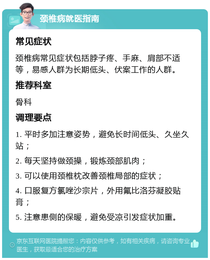 颈椎病就医指南 常见症状 颈椎病常见症状包括脖子疼、手麻、肩部不适等，易感人群为长期低头、伏案工作的人群。 推荐科室 骨科 调理要点 1. 平时多加注意姿势，避免长时间低头、久坐久站； 2. 每天坚持做颈操，锻炼颈部肌肉； 3. 可以使用颈椎枕改善颈椎局部的症状； 4. 口服复方氯唑沙宗片，外用氟比洛芬凝胶贴膏； 5. 注意患侧的保暖，避免受凉引发症状加重。