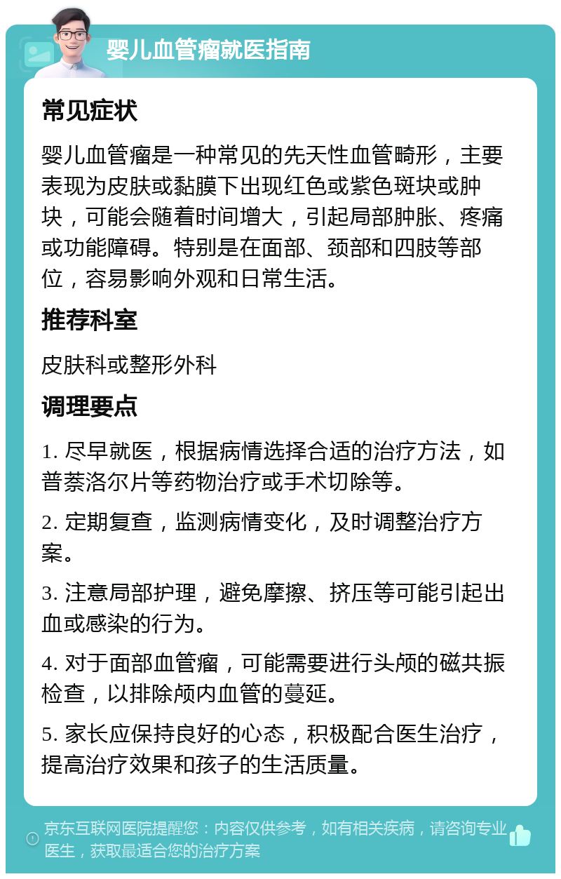 婴儿血管瘤就医指南 常见症状 婴儿血管瘤是一种常见的先天性血管畸形，主要表现为皮肤或黏膜下出现红色或紫色斑块或肿块，可能会随着时间增大，引起局部肿胀、疼痛或功能障碍。特别是在面部、颈部和四肢等部位，容易影响外观和日常生活。 推荐科室 皮肤科或整形外科 调理要点 1. 尽早就医，根据病情选择合适的治疗方法，如普萘洛尔片等药物治疗或手术切除等。 2. 定期复查，监测病情变化，及时调整治疗方案。 3. 注意局部护理，避免摩擦、挤压等可能引起出血或感染的行为。 4. 对于面部血管瘤，可能需要进行头颅的磁共振检查，以排除颅内血管的蔓延。 5. 家长应保持良好的心态，积极配合医生治疗，提高治疗效果和孩子的生活质量。