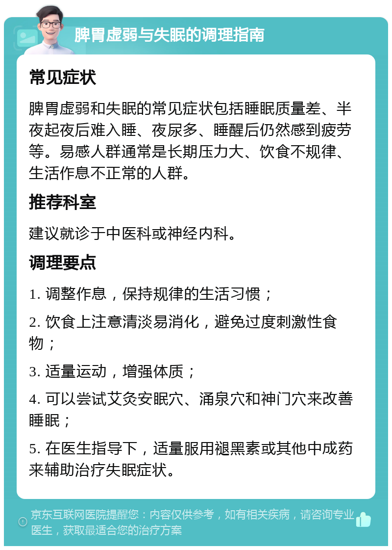 脾胃虚弱与失眠的调理指南 常见症状 脾胃虚弱和失眠的常见症状包括睡眠质量差、半夜起夜后难入睡、夜尿多、睡醒后仍然感到疲劳等。易感人群通常是长期压力大、饮食不规律、生活作息不正常的人群。 推荐科室 建议就诊于中医科或神经内科。 调理要点 1. 调整作息，保持规律的生活习惯； 2. 饮食上注意清淡易消化，避免过度刺激性食物； 3. 适量运动，增强体质； 4. 可以尝试艾灸安眠穴、涌泉穴和神门穴来改善睡眠； 5. 在医生指导下，适量服用褪黑素或其他中成药来辅助治疗失眠症状。