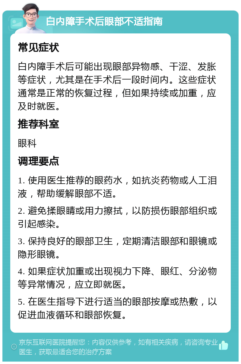 白内障手术后眼部不适指南 常见症状 白内障手术后可能出现眼部异物感、干涩、发胀等症状，尤其是在手术后一段时间内。这些症状通常是正常的恢复过程，但如果持续或加重，应及时就医。 推荐科室 眼科 调理要点 1. 使用医生推荐的眼药水，如抗炎药物或人工泪液，帮助缓解眼部不适。 2. 避免揉眼睛或用力擦拭，以防损伤眼部组织或引起感染。 3. 保持良好的眼部卫生，定期清洁眼部和眼镜或隐形眼镜。 4. 如果症状加重或出现视力下降、眼红、分泌物等异常情况，应立即就医。 5. 在医生指导下进行适当的眼部按摩或热敷，以促进血液循环和眼部恢复。