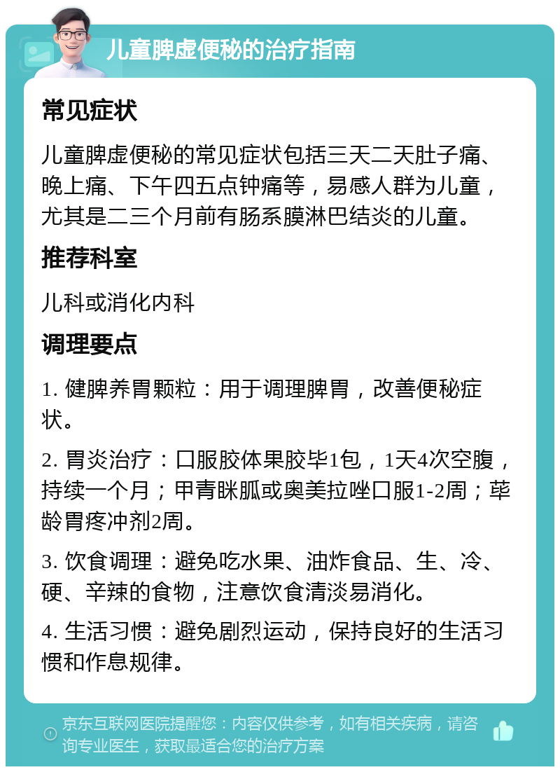 儿童脾虚便秘的治疗指南 常见症状 儿童脾虚便秘的常见症状包括三天二天肚子痛、晚上痛、下午四五点钟痛等，易感人群为儿童，尤其是二三个月前有肠系膜淋巴结炎的儿童。 推荐科室 儿科或消化内科 调理要点 1. 健脾养胃颗粒：用于调理脾胃，改善便秘症状。 2. 胃炎治疗：口服胶体果胶毕1包，1天4次空腹，持续一个月；甲青眯胍或奥美拉唑口服1-2周；荜龄胃疼冲剂2周。 3. 饮食调理：避免吃水果、油炸食品、生、冷、硬、辛辣的食物，注意饮食清淡易消化。 4. 生活习惯：避免剧烈运动，保持良好的生活习惯和作息规律。