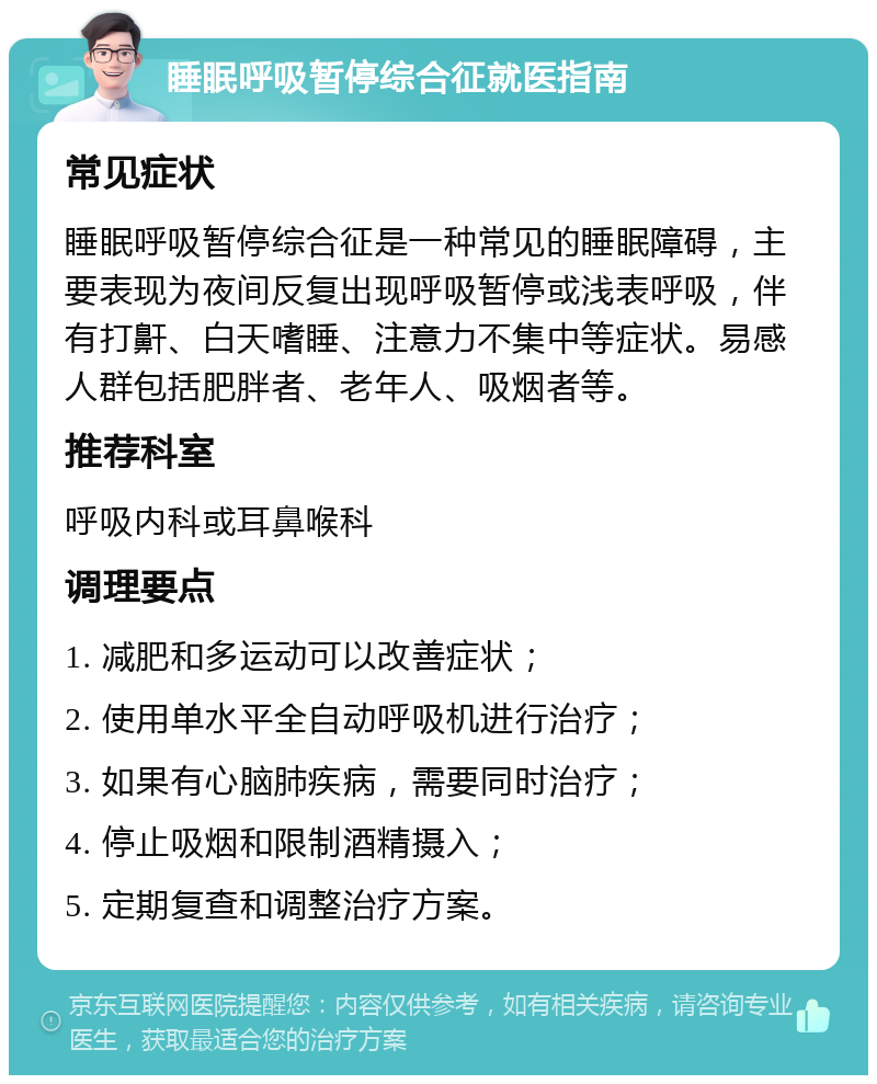 睡眠呼吸暂停综合征就医指南 常见症状 睡眠呼吸暂停综合征是一种常见的睡眠障碍，主要表现为夜间反复出现呼吸暂停或浅表呼吸，伴有打鼾、白天嗜睡、注意力不集中等症状。易感人群包括肥胖者、老年人、吸烟者等。 推荐科室 呼吸内科或耳鼻喉科 调理要点 1. 减肥和多运动可以改善症状； 2. 使用单水平全自动呼吸机进行治疗； 3. 如果有心脑肺疾病，需要同时治疗； 4. 停止吸烟和限制酒精摄入； 5. 定期复查和调整治疗方案。