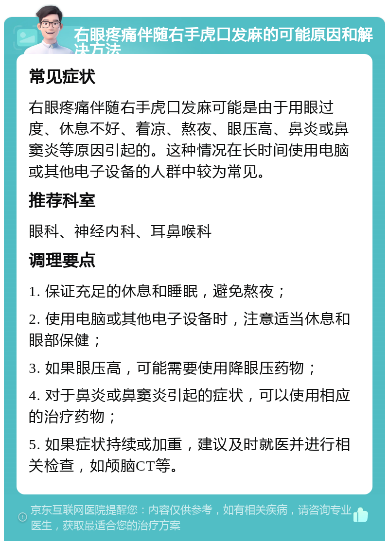 右眼疼痛伴随右手虎口发麻的可能原因和解决方法 常见症状 右眼疼痛伴随右手虎口发麻可能是由于用眼过度、休息不好、着凉、熬夜、眼压高、鼻炎或鼻窦炎等原因引起的。这种情况在长时间使用电脑或其他电子设备的人群中较为常见。 推荐科室 眼科、神经内科、耳鼻喉科 调理要点 1. 保证充足的休息和睡眠，避免熬夜； 2. 使用电脑或其他电子设备时，注意适当休息和眼部保健； 3. 如果眼压高，可能需要使用降眼压药物； 4. 对于鼻炎或鼻窦炎引起的症状，可以使用相应的治疗药物； 5. 如果症状持续或加重，建议及时就医并进行相关检查，如颅脑CT等。