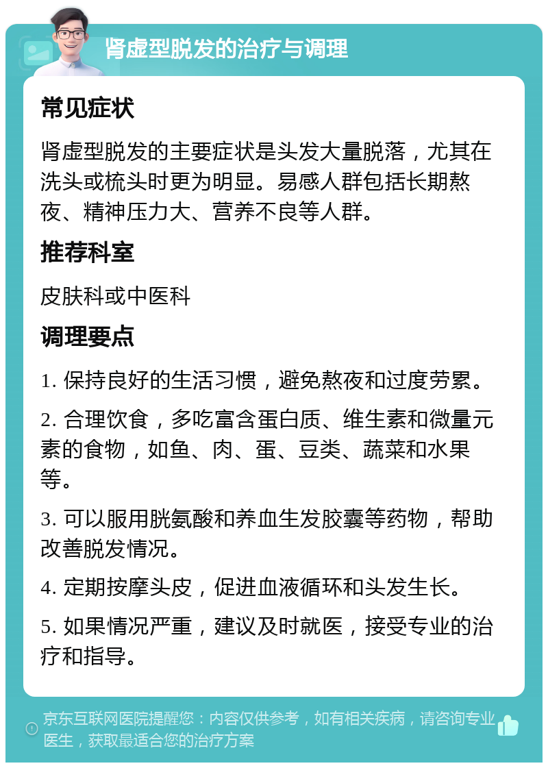 肾虚型脱发的治疗与调理 常见症状 肾虚型脱发的主要症状是头发大量脱落，尤其在洗头或梳头时更为明显。易感人群包括长期熬夜、精神压力大、营养不良等人群。 推荐科室 皮肤科或中医科 调理要点 1. 保持良好的生活习惯，避免熬夜和过度劳累。 2. 合理饮食，多吃富含蛋白质、维生素和微量元素的食物，如鱼、肉、蛋、豆类、蔬菜和水果等。 3. 可以服用胱氨酸和养血生发胶囊等药物，帮助改善脱发情况。 4. 定期按摩头皮，促进血液循环和头发生长。 5. 如果情况严重，建议及时就医，接受专业的治疗和指导。