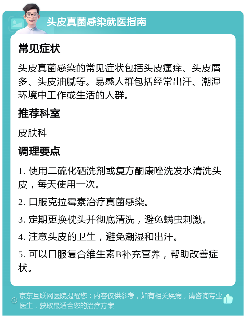 头皮真菌感染就医指南 常见症状 头皮真菌感染的常见症状包括头皮瘙痒、头皮屑多、头皮油腻等。易感人群包括经常出汗、潮湿环境中工作或生活的人群。 推荐科室 皮肤科 调理要点 1. 使用二硫化硒洗剂或复方酮康唑洗发水清洗头皮，每天使用一次。 2. 口服克拉霉素治疗真菌感染。 3. 定期更换枕头并彻底清洗，避免螨虫刺激。 4. 注意头皮的卫生，避免潮湿和出汗。 5. 可以口服复合维生素B补充营养，帮助改善症状。