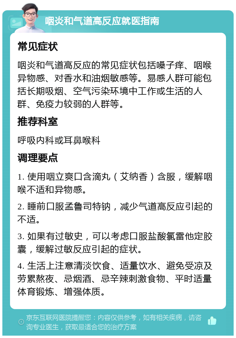 咽炎和气道高反应就医指南 常见症状 咽炎和气道高反应的常见症状包括嗓子痒、咽喉异物感、对香水和油烟敏感等。易感人群可能包括长期吸烟、空气污染环境中工作或生活的人群、免疫力较弱的人群等。 推荐科室 呼吸内科或耳鼻喉科 调理要点 1. 使用咽立爽口含滴丸（艾纳香）含服，缓解咽喉不适和异物感。 2. 睡前口服孟鲁司特钠，减少气道高反应引起的不适。 3. 如果有过敏史，可以考虑口服盐酸氯雷他定胶囊，缓解过敏反应引起的症状。 4. 生活上注意清淡饮食、适量饮水、避免受凉及劳累熬夜、忌烟酒、忌辛辣刺激食物、平时适量体育锻炼、增强体质。