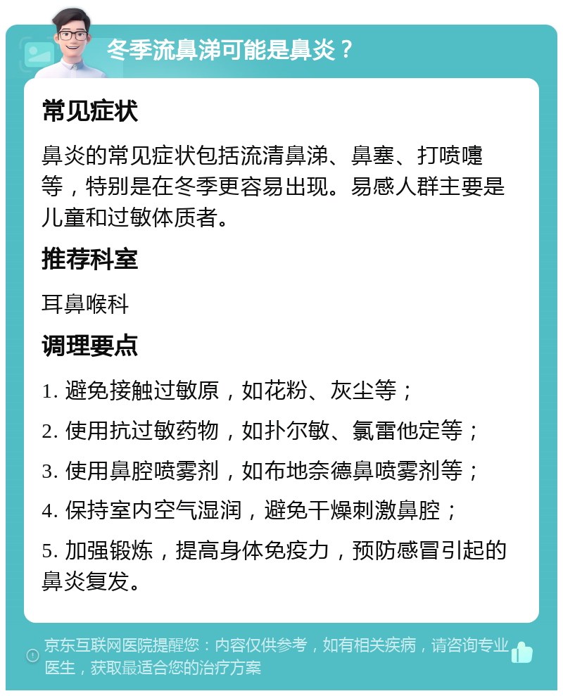 冬季流鼻涕可能是鼻炎？ 常见症状 鼻炎的常见症状包括流清鼻涕、鼻塞、打喷嚏等，特别是在冬季更容易出现。易感人群主要是儿童和过敏体质者。 推荐科室 耳鼻喉科 调理要点 1. 避免接触过敏原，如花粉、灰尘等； 2. 使用抗过敏药物，如扑尔敏、氯雷他定等； 3. 使用鼻腔喷雾剂，如布地奈德鼻喷雾剂等； 4. 保持室内空气湿润，避免干燥刺激鼻腔； 5. 加强锻炼，提高身体免疫力，预防感冒引起的鼻炎复发。