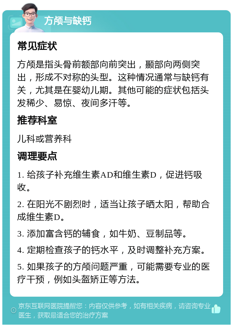 方颅与缺钙 常见症状 方颅是指头骨前额部向前突出，颞部向两侧突出，形成不对称的头型。这种情况通常与缺钙有关，尤其是在婴幼儿期。其他可能的症状包括头发稀少、易惊、夜间多汗等。 推荐科室 儿科或营养科 调理要点 1. 给孩子补充维生素AD和维生素D，促进钙吸收。 2. 在阳光不剧烈时，适当让孩子晒太阳，帮助合成维生素D。 3. 添加富含钙的辅食，如牛奶、豆制品等。 4. 定期检查孩子的钙水平，及时调整补充方案。 5. 如果孩子的方颅问题严重，可能需要专业的医疗干预，例如头盔矫正等方法。