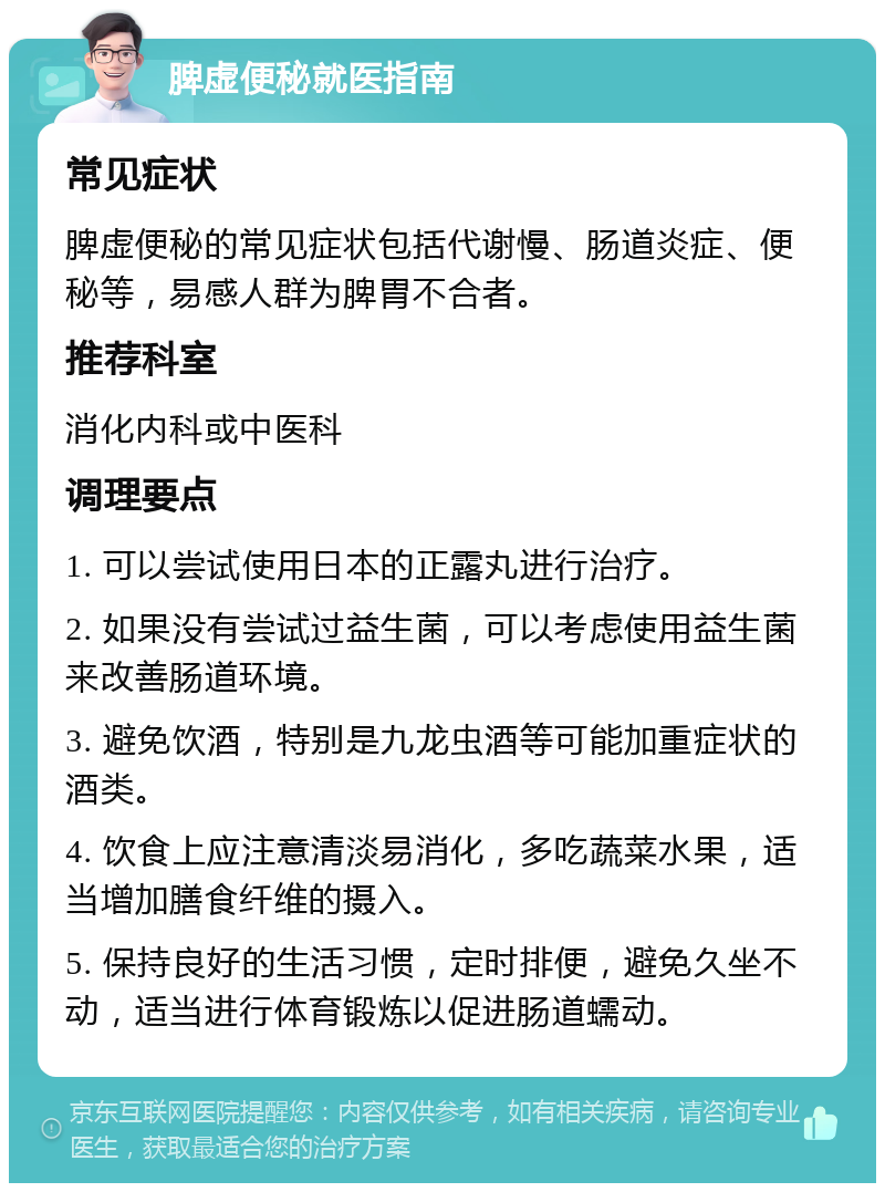 脾虚便秘就医指南 常见症状 脾虚便秘的常见症状包括代谢慢、肠道炎症、便秘等，易感人群为脾胃不合者。 推荐科室 消化内科或中医科 调理要点 1. 可以尝试使用日本的正露丸进行治疗。 2. 如果没有尝试过益生菌，可以考虑使用益生菌来改善肠道环境。 3. 避免饮酒，特别是九龙虫酒等可能加重症状的酒类。 4. 饮食上应注意清淡易消化，多吃蔬菜水果，适当增加膳食纤维的摄入。 5. 保持良好的生活习惯，定时排便，避免久坐不动，适当进行体育锻炼以促进肠道蠕动。