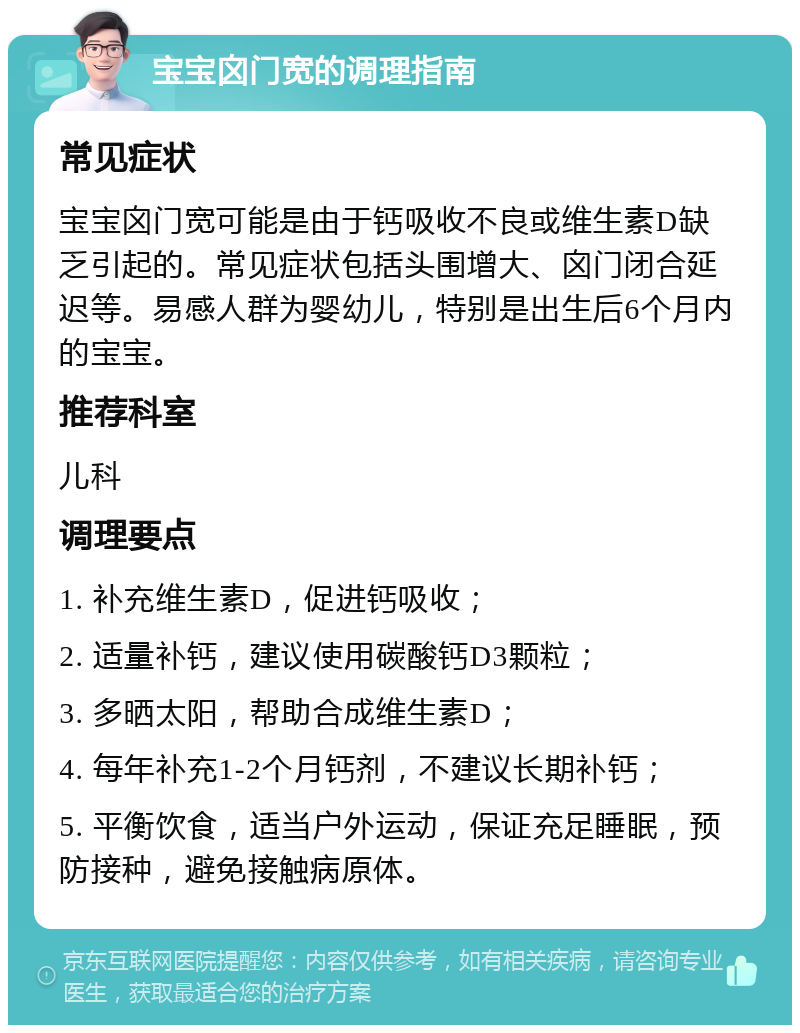 宝宝囟门宽的调理指南 常见症状 宝宝囟门宽可能是由于钙吸收不良或维生素D缺乏引起的。常见症状包括头围增大、囟门闭合延迟等。易感人群为婴幼儿，特别是出生后6个月内的宝宝。 推荐科室 儿科 调理要点 1. 补充维生素D，促进钙吸收； 2. 适量补钙，建议使用碳酸钙D3颗粒； 3. 多晒太阳，帮助合成维生素D； 4. 每年补充1-2个月钙剂，不建议长期补钙； 5. 平衡饮食，适当户外运动，保证充足睡眠，预防接种，避免接触病原体。