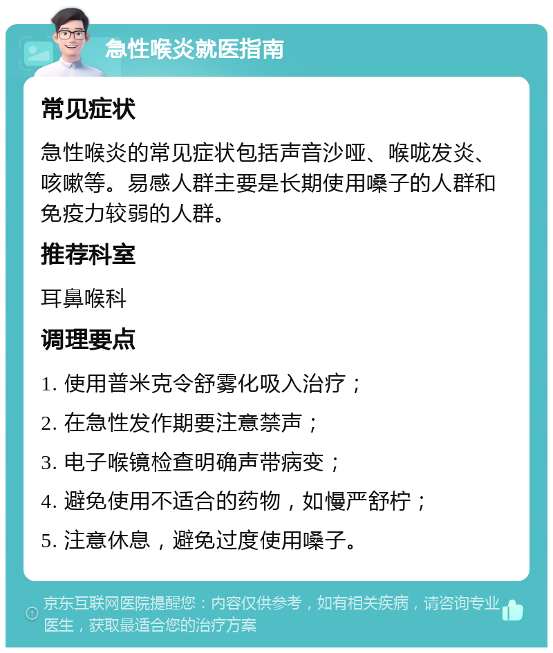 急性喉炎就医指南 常见症状 急性喉炎的常见症状包括声音沙哑、喉咙发炎、咳嗽等。易感人群主要是长期使用嗓子的人群和免疫力较弱的人群。 推荐科室 耳鼻喉科 调理要点 1. 使用普米克令舒雾化吸入治疗； 2. 在急性发作期要注意禁声； 3. 电子喉镜检查明确声带病变； 4. 避免使用不适合的药物，如慢严舒柠； 5. 注意休息，避免过度使用嗓子。