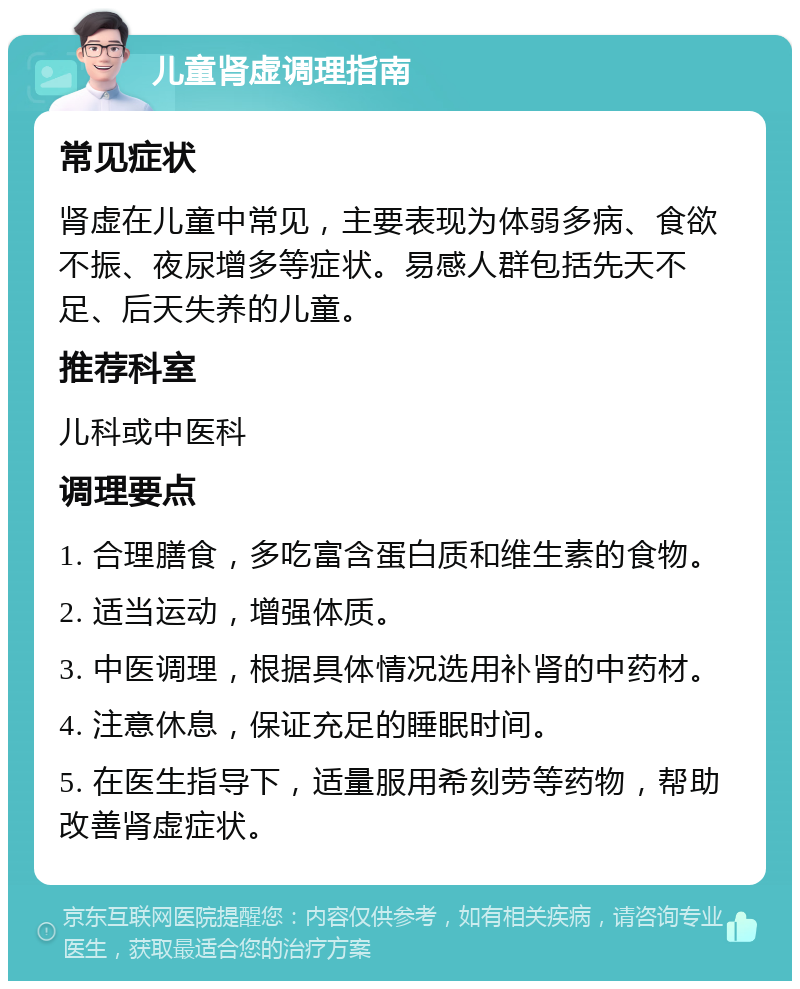 儿童肾虚调理指南 常见症状 肾虚在儿童中常见，主要表现为体弱多病、食欲不振、夜尿增多等症状。易感人群包括先天不足、后天失养的儿童。 推荐科室 儿科或中医科 调理要点 1. 合理膳食，多吃富含蛋白质和维生素的食物。 2. 适当运动，增强体质。 3. 中医调理，根据具体情况选用补肾的中药材。 4. 注意休息，保证充足的睡眠时间。 5. 在医生指导下，适量服用希刻劳等药物，帮助改善肾虚症状。