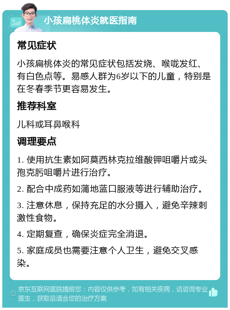 小孩扁桃体炎就医指南 常见症状 小孩扁桃体炎的常见症状包括发烧、喉咙发红、有白色点等。易感人群为6岁以下的儿童，特别是在冬春季节更容易发生。 推荐科室 儿科或耳鼻喉科 调理要点 1. 使用抗生素如阿莫西林克拉维酸钾咀嚼片或头孢克肟咀嚼片进行治疗。 2. 配合中成药如蒲地蓝口服液等进行辅助治疗。 3. 注意休息，保持充足的水分摄入，避免辛辣刺激性食物。 4. 定期复查，确保炎症完全消退。 5. 家庭成员也需要注意个人卫生，避免交叉感染。