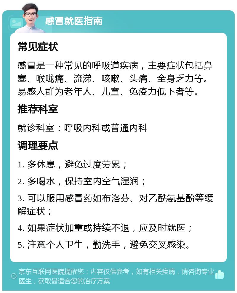 感冒就医指南 常见症状 感冒是一种常见的呼吸道疾病，主要症状包括鼻塞、喉咙痛、流涕、咳嗽、头痛、全身乏力等。易感人群为老年人、儿童、免疫力低下者等。 推荐科室 就诊科室：呼吸内科或普通内科 调理要点 1. 多休息，避免过度劳累； 2. 多喝水，保持室内空气湿润； 3. 可以服用感冒药如布洛芬、对乙酰氨基酚等缓解症状； 4. 如果症状加重或持续不退，应及时就医； 5. 注意个人卫生，勤洗手，避免交叉感染。