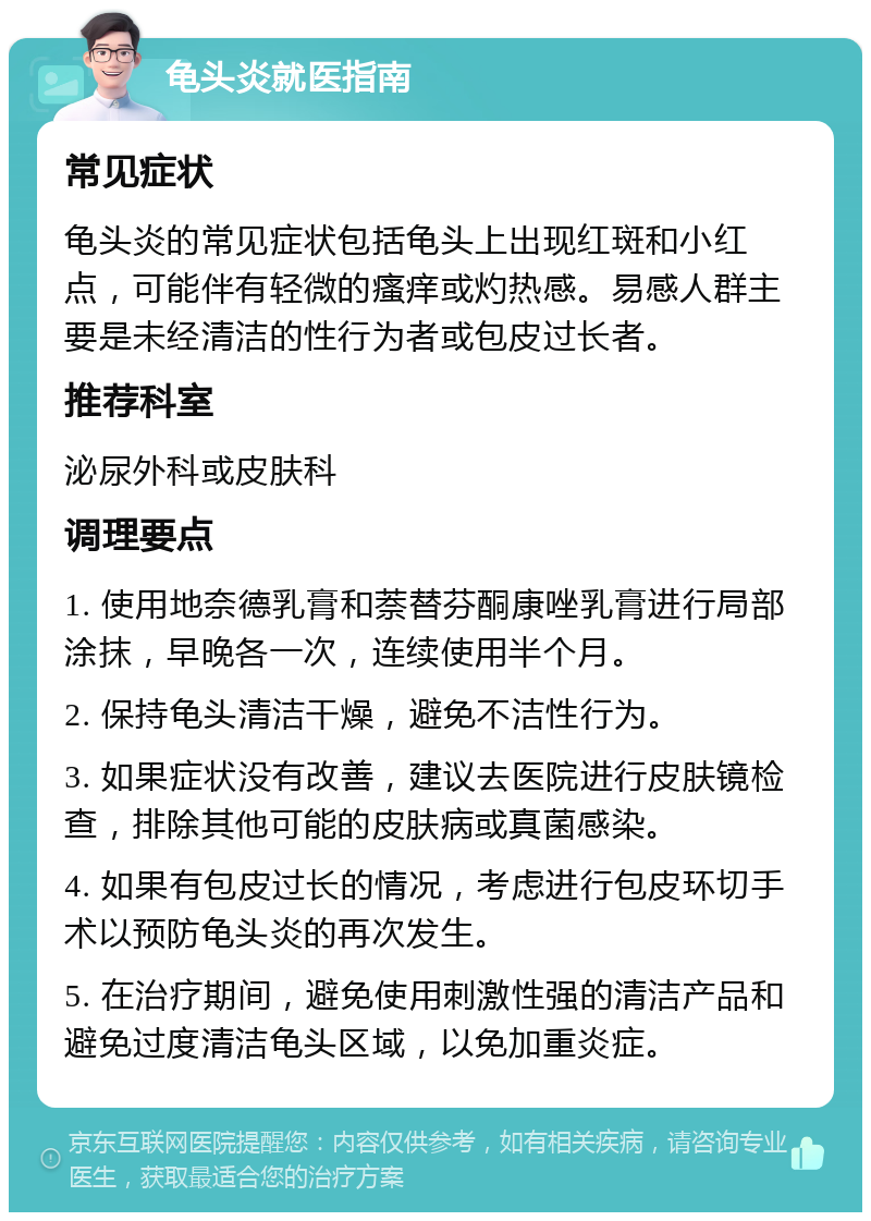 龟头炎就医指南 常见症状 龟头炎的常见症状包括龟头上出现红斑和小红点，可能伴有轻微的瘙痒或灼热感。易感人群主要是未经清洁的性行为者或包皮过长者。 推荐科室 泌尿外科或皮肤科 调理要点 1. 使用地奈德乳膏和萘替芬酮康唑乳膏进行局部涂抹，早晚各一次，连续使用半个月。 2. 保持龟头清洁干燥，避免不洁性行为。 3. 如果症状没有改善，建议去医院进行皮肤镜检查，排除其他可能的皮肤病或真菌感染。 4. 如果有包皮过长的情况，考虑进行包皮环切手术以预防龟头炎的再次发生。 5. 在治疗期间，避免使用刺激性强的清洁产品和避免过度清洁龟头区域，以免加重炎症。