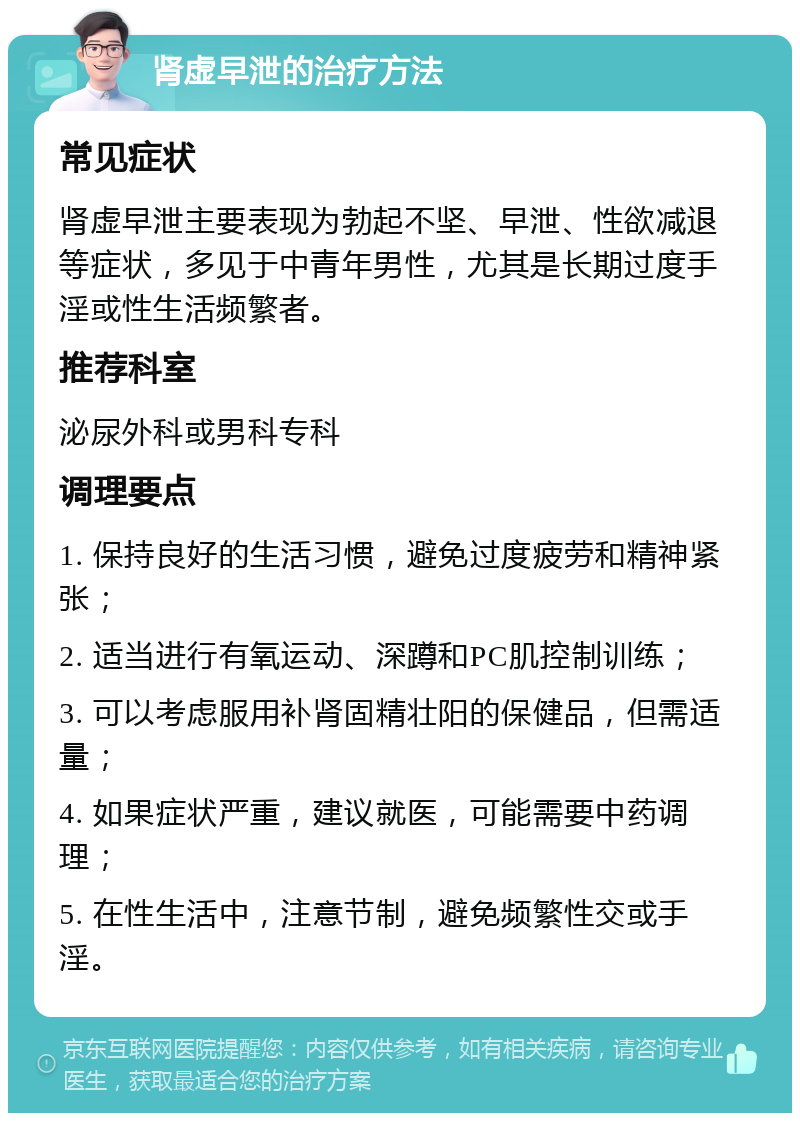 肾虚早泄的治疗方法 常见症状 肾虚早泄主要表现为勃起不坚、早泄、性欲减退等症状，多见于中青年男性，尤其是长期过度手淫或性生活频繁者。 推荐科室 泌尿外科或男科专科 调理要点 1. 保持良好的生活习惯，避免过度疲劳和精神紧张； 2. 适当进行有氧运动、深蹲和PC肌控制训练； 3. 可以考虑服用补肾固精壮阳的保健品，但需适量； 4. 如果症状严重，建议就医，可能需要中药调理； 5. 在性生活中，注意节制，避免频繁性交或手淫。