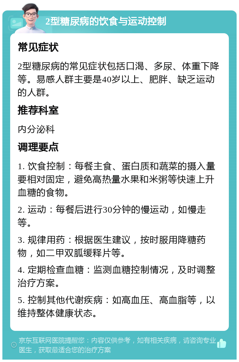 2型糖尿病的饮食与运动控制 常见症状 2型糖尿病的常见症状包括口渴、多尿、体重下降等。易感人群主要是40岁以上、肥胖、缺乏运动的人群。 推荐科室 内分泌科 调理要点 1. 饮食控制：每餐主食、蛋白质和蔬菜的摄入量要相对固定，避免高热量水果和米粥等快速上升血糖的食物。 2. 运动：每餐后进行30分钟的慢运动，如慢走等。 3. 规律用药：根据医生建议，按时服用降糖药物，如二甲双胍缓释片等。 4. 定期检查血糖：监测血糖控制情况，及时调整治疗方案。 5. 控制其他代谢疾病：如高血压、高血脂等，以维持整体健康状态。