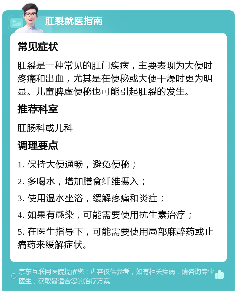 肛裂就医指南 常见症状 肛裂是一种常见的肛门疾病，主要表现为大便时疼痛和出血，尤其是在便秘或大便干燥时更为明显。儿童脾虚便秘也可能引起肛裂的发生。 推荐科室 肛肠科或儿科 调理要点 1. 保持大便通畅，避免便秘； 2. 多喝水，增加膳食纤维摄入； 3. 使用温水坐浴，缓解疼痛和炎症； 4. 如果有感染，可能需要使用抗生素治疗； 5. 在医生指导下，可能需要使用局部麻醉药或止痛药来缓解症状。