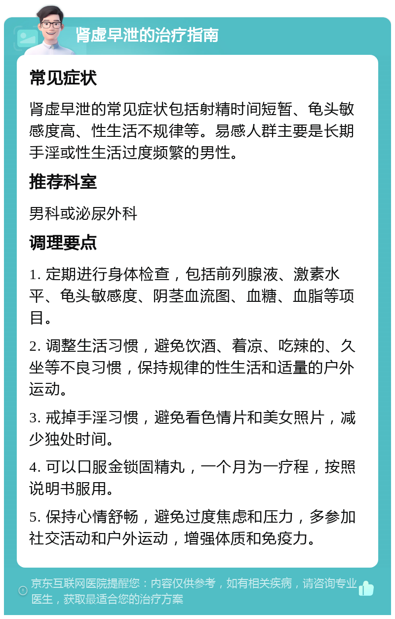 肾虚早泄的治疗指南 常见症状 肾虚早泄的常见症状包括射精时间短暂、龟头敏感度高、性生活不规律等。易感人群主要是长期手淫或性生活过度频繁的男性。 推荐科室 男科或泌尿外科 调理要点 1. 定期进行身体检查，包括前列腺液、激素水平、龟头敏感度、阴茎血流图、血糖、血脂等项目。 2. 调整生活习惯，避免饮酒、着凉、吃辣的、久坐等不良习惯，保持规律的性生活和适量的户外运动。 3. 戒掉手淫习惯，避免看色情片和美女照片，减少独处时间。 4. 可以口服金锁固精丸，一个月为一疗程，按照说明书服用。 5. 保持心情舒畅，避免过度焦虑和压力，多参加社交活动和户外运动，增强体质和免疫力。