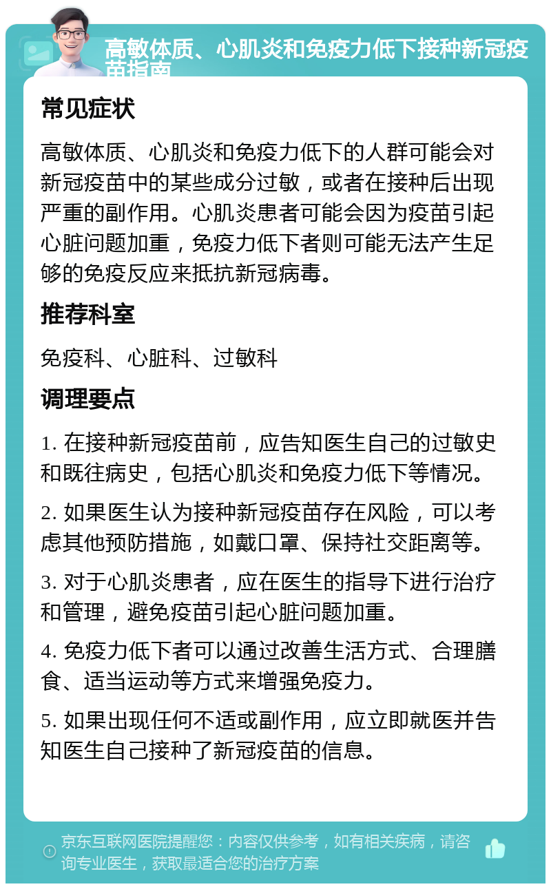 高敏体质、心肌炎和免疫力低下接种新冠疫苗指南 常见症状 高敏体质、心肌炎和免疫力低下的人群可能会对新冠疫苗中的某些成分过敏，或者在接种后出现严重的副作用。心肌炎患者可能会因为疫苗引起心脏问题加重，免疫力低下者则可能无法产生足够的免疫反应来抵抗新冠病毒。 推荐科室 免疫科、心脏科、过敏科 调理要点 1. 在接种新冠疫苗前，应告知医生自己的过敏史和既往病史，包括心肌炎和免疫力低下等情况。 2. 如果医生认为接种新冠疫苗存在风险，可以考虑其他预防措施，如戴口罩、保持社交距离等。 3. 对于心肌炎患者，应在医生的指导下进行治疗和管理，避免疫苗引起心脏问题加重。 4. 免疫力低下者可以通过改善生活方式、合理膳食、适当运动等方式来增强免疫力。 5. 如果出现任何不适或副作用，应立即就医并告知医生自己接种了新冠疫苗的信息。