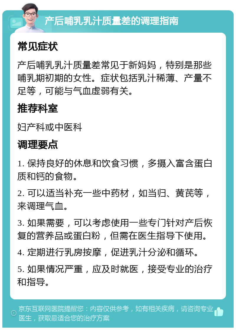 产后哺乳乳汁质量差的调理指南 常见症状 产后哺乳乳汁质量差常见于新妈妈，特别是那些哺乳期初期的女性。症状包括乳汁稀薄、产量不足等，可能与气血虚弱有关。 推荐科室 妇产科或中医科 调理要点 1. 保持良好的休息和饮食习惯，多摄入富含蛋白质和钙的食物。 2. 可以适当补充一些中药材，如当归、黄芪等，来调理气血。 3. 如果需要，可以考虑使用一些专门针对产后恢复的营养品或蛋白粉，但需在医生指导下使用。 4. 定期进行乳房按摩，促进乳汁分泌和循环。 5. 如果情况严重，应及时就医，接受专业的治疗和指导。