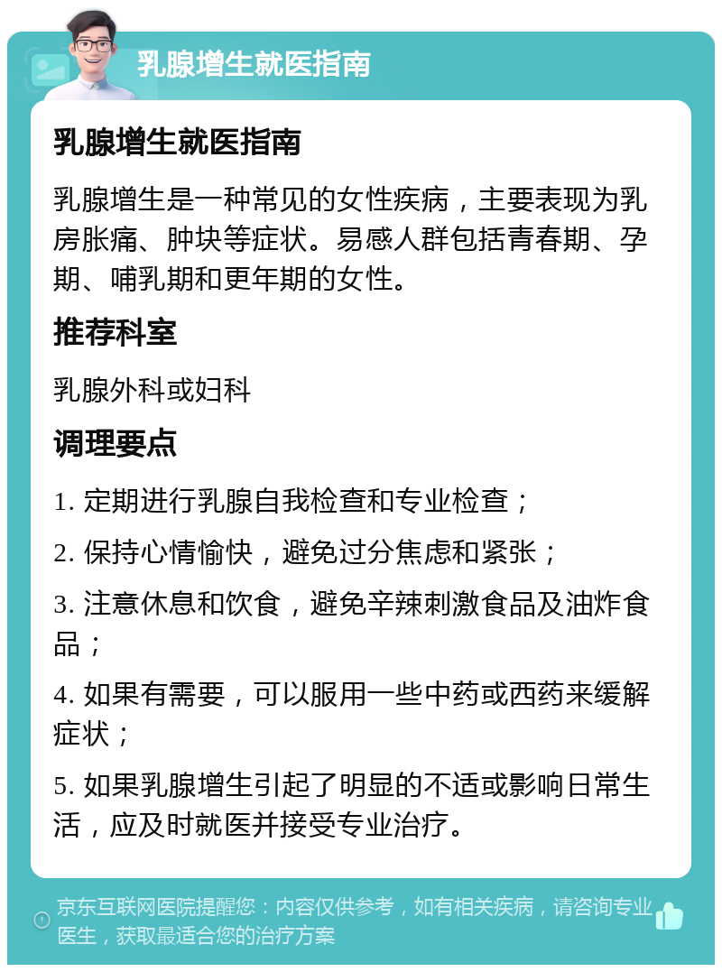 乳腺增生就医指南 乳腺增生就医指南 乳腺增生是一种常见的女性疾病，主要表现为乳房胀痛、肿块等症状。易感人群包括青春期、孕期、哺乳期和更年期的女性。 推荐科室 乳腺外科或妇科 调理要点 1. 定期进行乳腺自我检查和专业检查； 2. 保持心情愉快，避免过分焦虑和紧张； 3. 注意休息和饮食，避免辛辣刺激食品及油炸食品； 4. 如果有需要，可以服用一些中药或西药来缓解症状； 5. 如果乳腺增生引起了明显的不适或影响日常生活，应及时就医并接受专业治疗。