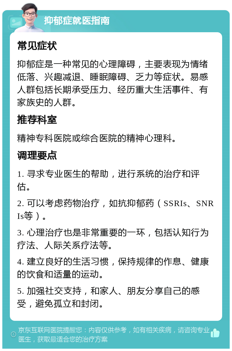 抑郁症就医指南 常见症状 抑郁症是一种常见的心理障碍，主要表现为情绪低落、兴趣减退、睡眠障碍、乏力等症状。易感人群包括长期承受压力、经历重大生活事件、有家族史的人群。 推荐科室 精神专科医院或综合医院的精神心理科。 调理要点 1. 寻求专业医生的帮助，进行系统的治疗和评估。 2. 可以考虑药物治疗，如抗抑郁药（SSRIs、SNRIs等）。 3. 心理治疗也是非常重要的一环，包括认知行为疗法、人际关系疗法等。 4. 建立良好的生活习惯，保持规律的作息、健康的饮食和适量的运动。 5. 加强社交支持，和家人、朋友分享自己的感受，避免孤立和封闭。