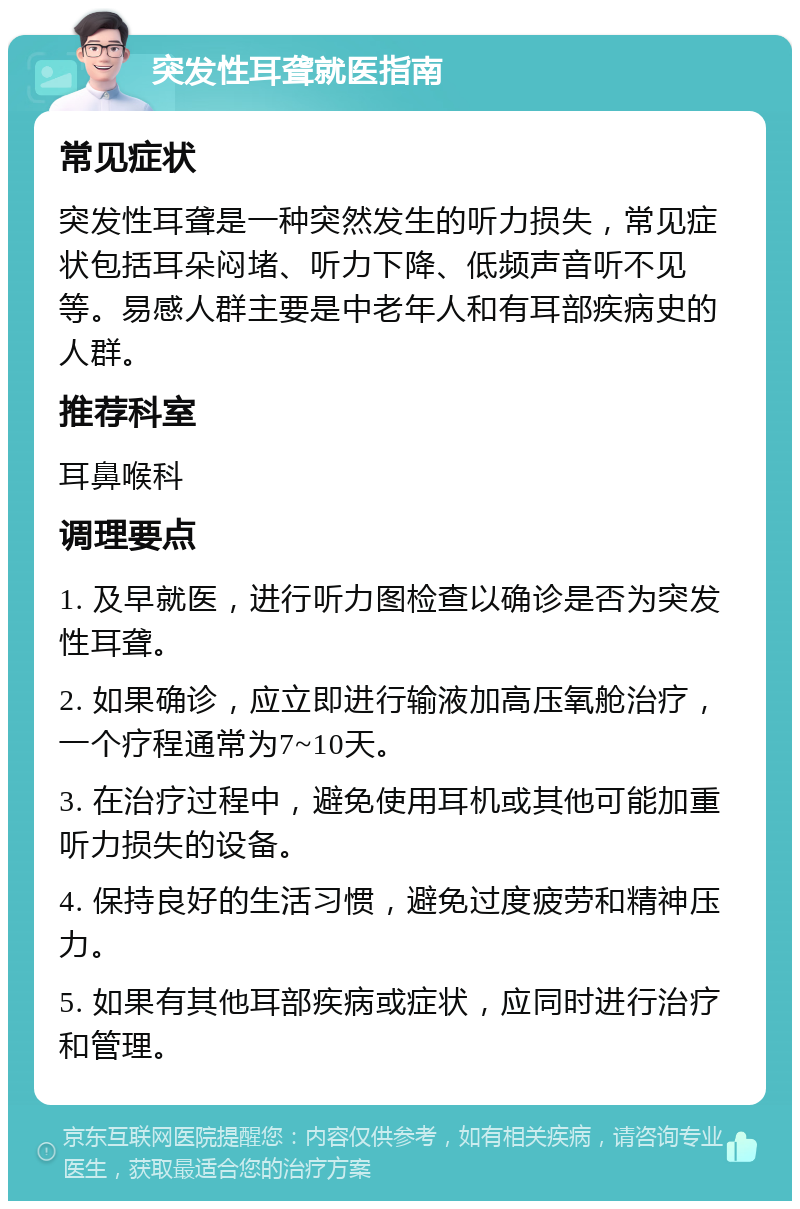 突发性耳聋就医指南 常见症状 突发性耳聋是一种突然发生的听力损失，常见症状包括耳朵闷堵、听力下降、低频声音听不见等。易感人群主要是中老年人和有耳部疾病史的人群。 推荐科室 耳鼻喉科 调理要点 1. 及早就医，进行听力图检查以确诊是否为突发性耳聋。 2. 如果确诊，应立即进行输液加高压氧舱治疗，一个疗程通常为7~10天。 3. 在治疗过程中，避免使用耳机或其他可能加重听力损失的设备。 4. 保持良好的生活习惯，避免过度疲劳和精神压力。 5. 如果有其他耳部疾病或症状，应同时进行治疗和管理。