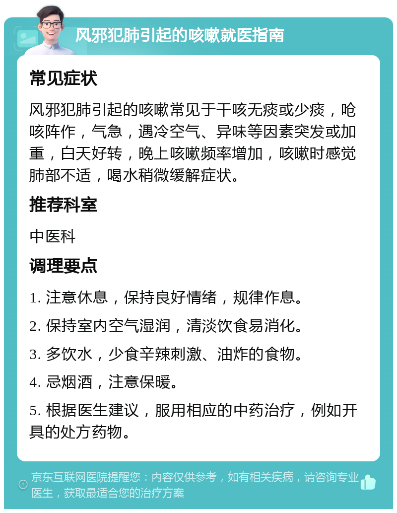 风邪犯肺引起的咳嗽就医指南 常见症状 风邪犯肺引起的咳嗽常见于干咳无痰或少痰，呛咳阵作，气急，遇冷空气、异味等因素突发或加重，白天好转，晚上咳嗽频率增加，咳嗽时感觉肺部不适，喝水稍微缓解症状。 推荐科室 中医科 调理要点 1. 注意休息，保持良好情绪，规律作息。 2. 保持室内空气湿润，清淡饮食易消化。 3. 多饮水，少食辛辣刺激、油炸的食物。 4. 忌烟酒，注意保暖。 5. 根据医生建议，服用相应的中药治疗，例如开具的处方药物。