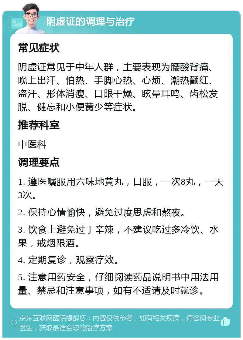 阴虚证的调理与治疗 常见症状 阴虚证常见于中年人群，主要表现为腰酸背痛、晚上出汗、怕热、手脚心热、心烦、潮热颧红、盗汗、形体消瘦、口眼干燥、眩晕耳鸣、齿松发脱、健忘和小便黄少等症状。 推荐科室 中医科 调理要点 1. 遵医嘱服用六味地黄丸，口服，一次8丸，一天3次。 2. 保持心情愉快，避免过度思虑和熬夜。 3. 饮食上避免过于辛辣，不建议吃过多冷饮、水果，戒烟限酒。 4. 定期复诊，观察疗效。 5. 注意用药安全，仔细阅读药品说明书中用法用量、禁忌和注意事项，如有不适请及时就诊。