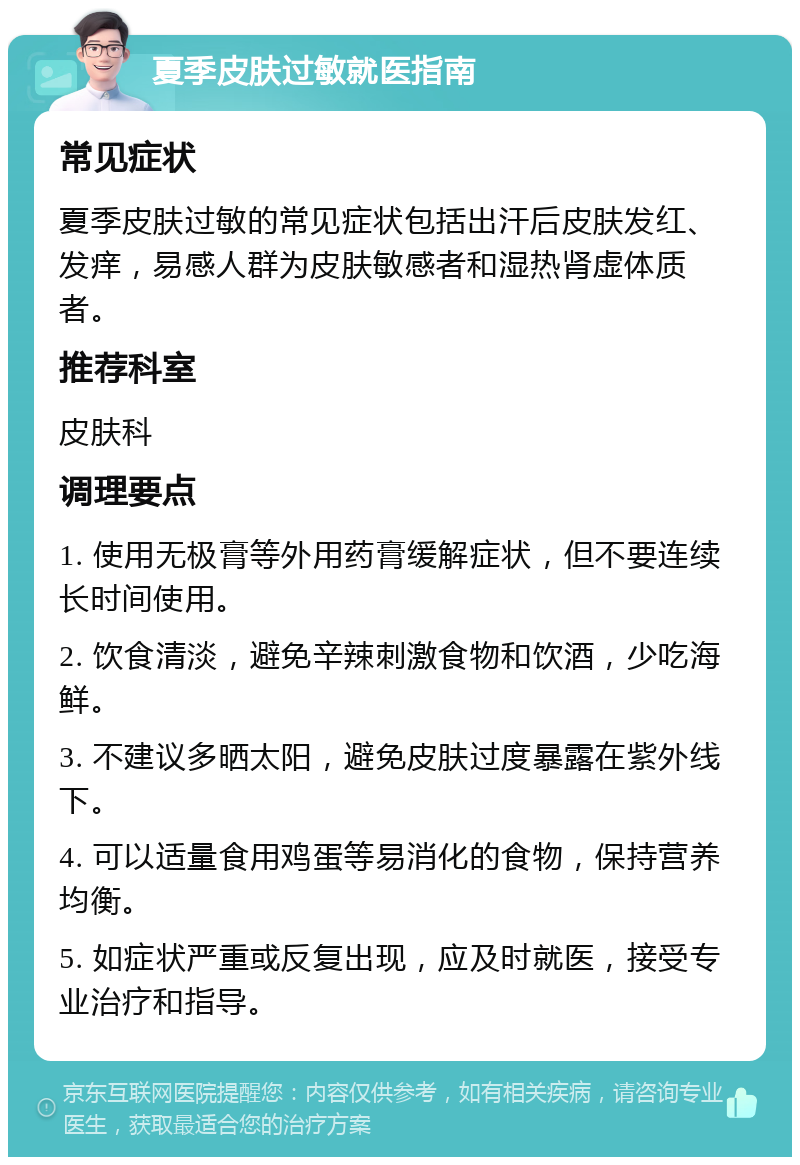 夏季皮肤过敏就医指南 常见症状 夏季皮肤过敏的常见症状包括出汗后皮肤发红、发痒，易感人群为皮肤敏感者和湿热肾虚体质者。 推荐科室 皮肤科 调理要点 1. 使用无极膏等外用药膏缓解症状，但不要连续长时间使用。 2. 饮食清淡，避免辛辣刺激食物和饮酒，少吃海鲜。 3. 不建议多晒太阳，避免皮肤过度暴露在紫外线下。 4. 可以适量食用鸡蛋等易消化的食物，保持营养均衡。 5. 如症状严重或反复出现，应及时就医，接受专业治疗和指导。