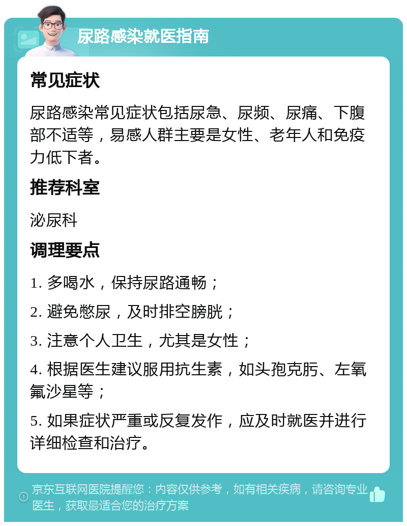 尿路感染就医指南 常见症状 尿路感染常见症状包括尿急、尿频、尿痛、下腹部不适等，易感人群主要是女性、老年人和免疫力低下者。 推荐科室 泌尿科 调理要点 1. 多喝水，保持尿路通畅； 2. 避免憋尿，及时排空膀胱； 3. 注意个人卫生，尤其是女性； 4. 根据医生建议服用抗生素，如头孢克肟、左氧氟沙星等； 5. 如果症状严重或反复发作，应及时就医并进行详细检查和治疗。