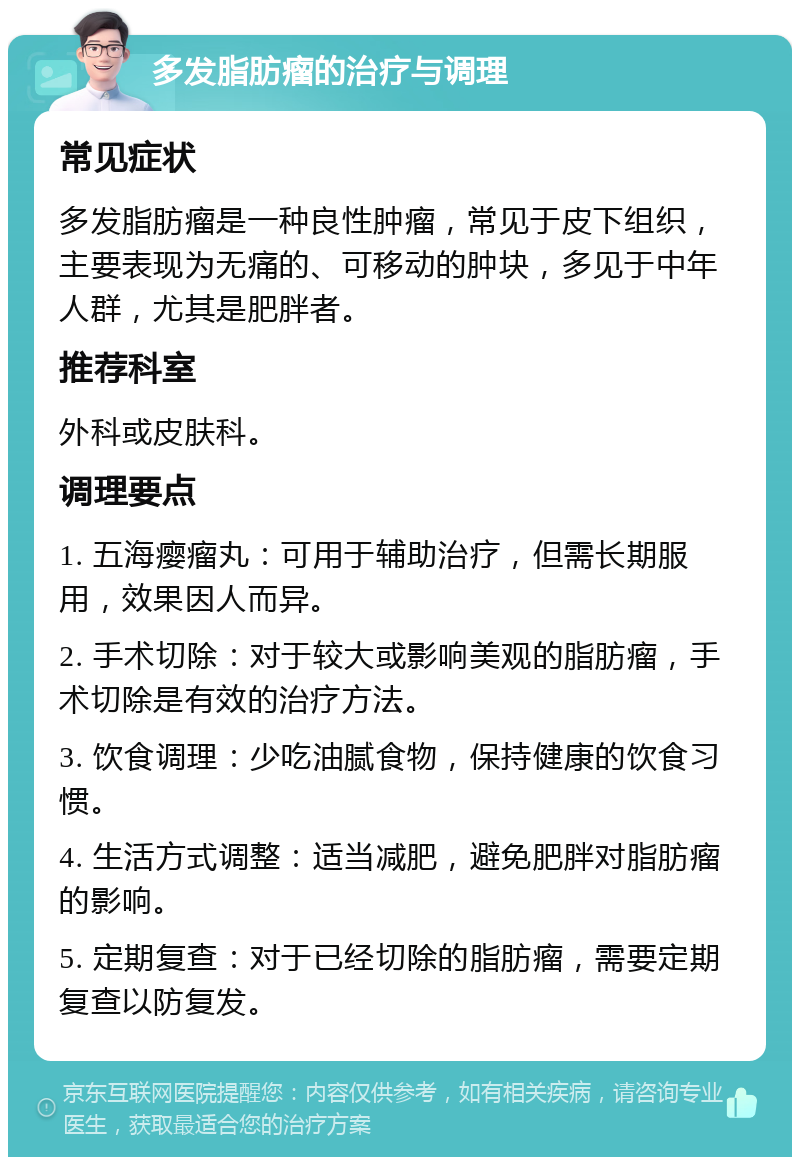 多发脂肪瘤的治疗与调理 常见症状 多发脂肪瘤是一种良性肿瘤，常见于皮下组织，主要表现为无痛的、可移动的肿块，多见于中年人群，尤其是肥胖者。 推荐科室 外科或皮肤科。 调理要点 1. 五海瘿瘤丸：可用于辅助治疗，但需长期服用，效果因人而异。 2. 手术切除：对于较大或影响美观的脂肪瘤，手术切除是有效的治疗方法。 3. 饮食调理：少吃油腻食物，保持健康的饮食习惯。 4. 生活方式调整：适当减肥，避免肥胖对脂肪瘤的影响。 5. 定期复查：对于已经切除的脂肪瘤，需要定期复查以防复发。