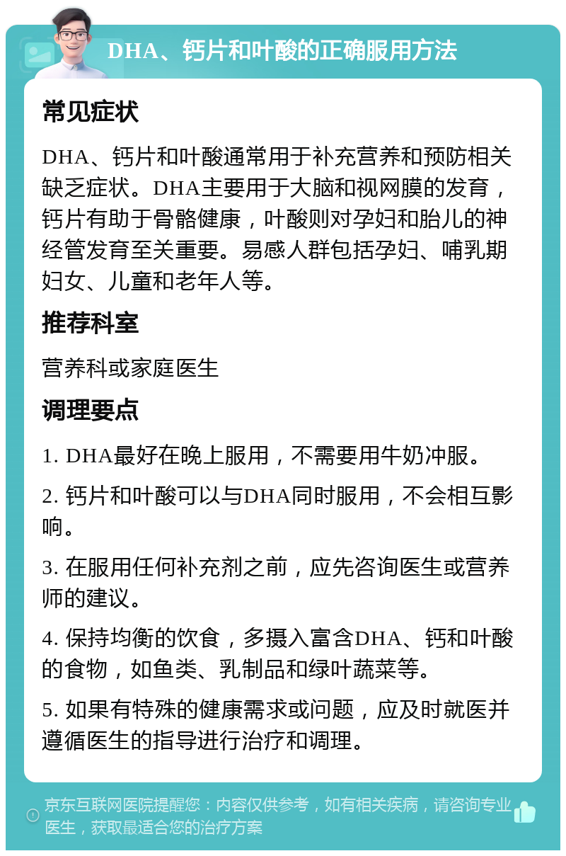 DHA、钙片和叶酸的正确服用方法 常见症状 DHA、钙片和叶酸通常用于补充营养和预防相关缺乏症状。DHA主要用于大脑和视网膜的发育，钙片有助于骨骼健康，叶酸则对孕妇和胎儿的神经管发育至关重要。易感人群包括孕妇、哺乳期妇女、儿童和老年人等。 推荐科室 营养科或家庭医生 调理要点 1. DHA最好在晚上服用，不需要用牛奶冲服。 2. 钙片和叶酸可以与DHA同时服用，不会相互影响。 3. 在服用任何补充剂之前，应先咨询医生或营养师的建议。 4. 保持均衡的饮食，多摄入富含DHA、钙和叶酸的食物，如鱼类、乳制品和绿叶蔬菜等。 5. 如果有特殊的健康需求或问题，应及时就医并遵循医生的指导进行治疗和调理。